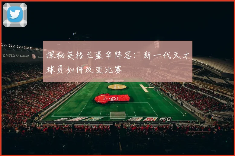 探秘英格兰豪华阵容：新一代天才球员如何改变比赛