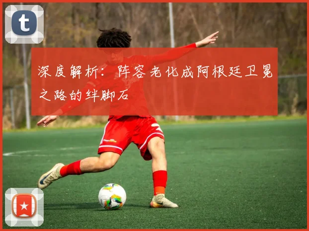 深度解析:阵容老化成阿根廷卫冕之路的绊脚石