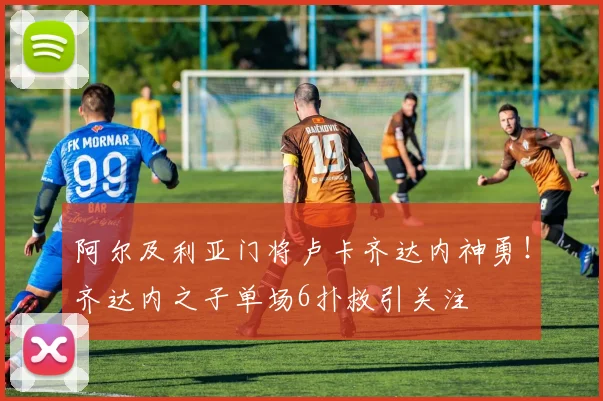 阿尔及利亚门将卢卡齐达内神勇!齐达内之子单场6扑救引关注